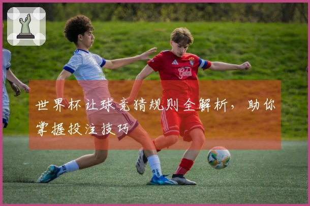 世界杯让球竞猜规则全解析，助你掌握投注技巧