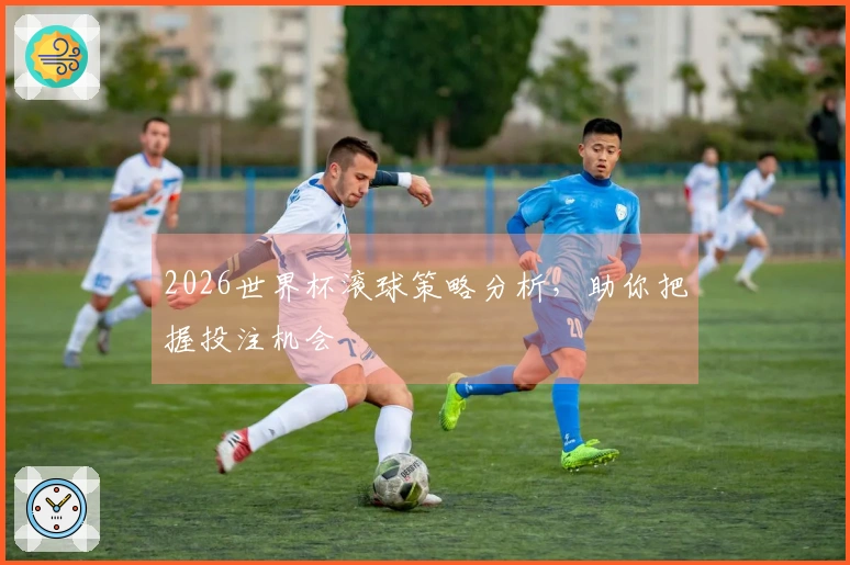 2026世界杯滚球策略分析，助你把握投注机会