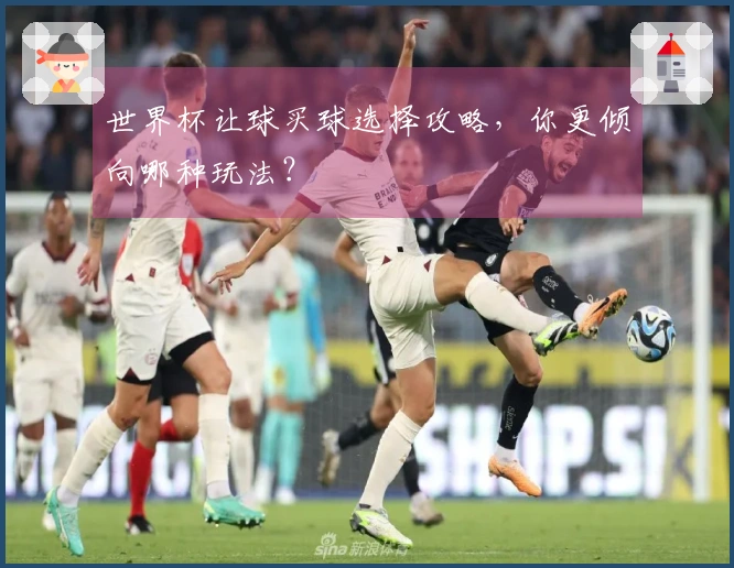 世界杯让球买球选择攻略，你更倾向哪种玩法？